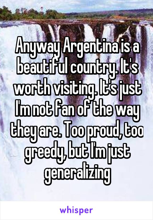 Anyway Argentina is a beautiful country. It's worth visiting. It's just I'm not fan of the way they are. Too proud, too greedy, but I'm just generalizing