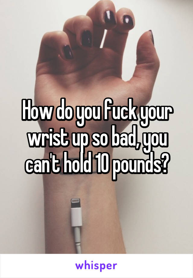 How do you fuck your wrist up so bad, you can't hold 10 pounds?
