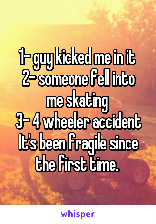 1- guy kicked me in it 
2- someone fell into me skating 
3- 4 wheeler accident
It's been fragile since the first time. 