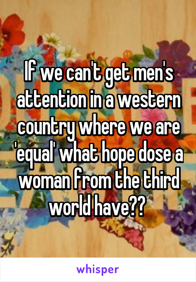 If we can't get men's attention in a western country where we are 'equal' what hope dose a woman from the third world have?? 