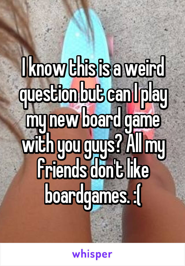 I know this is a weird question but can I play my new board game with you guys? All my friends don't like boardgames. :(