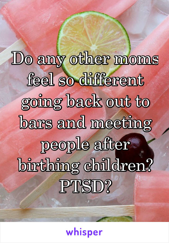 Do any other moms feel so different going back out to bars and meeting people after birthing children? PTSD?