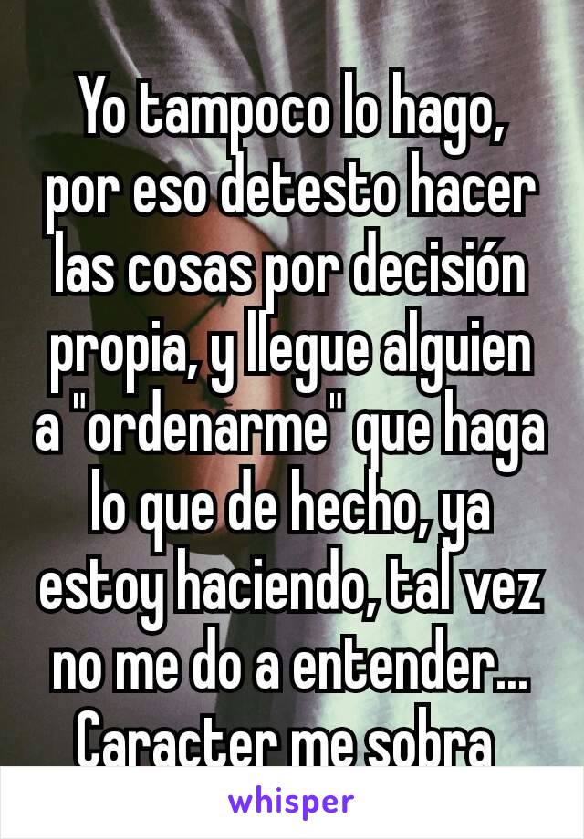 Yo tampoco lo hago, por eso detesto hacer las cosas por decisión propia, y llegue alguien a "ordenarme" que haga lo que de hecho, ya estoy haciendo, tal vez no me do a entender... Caracter me sobra 