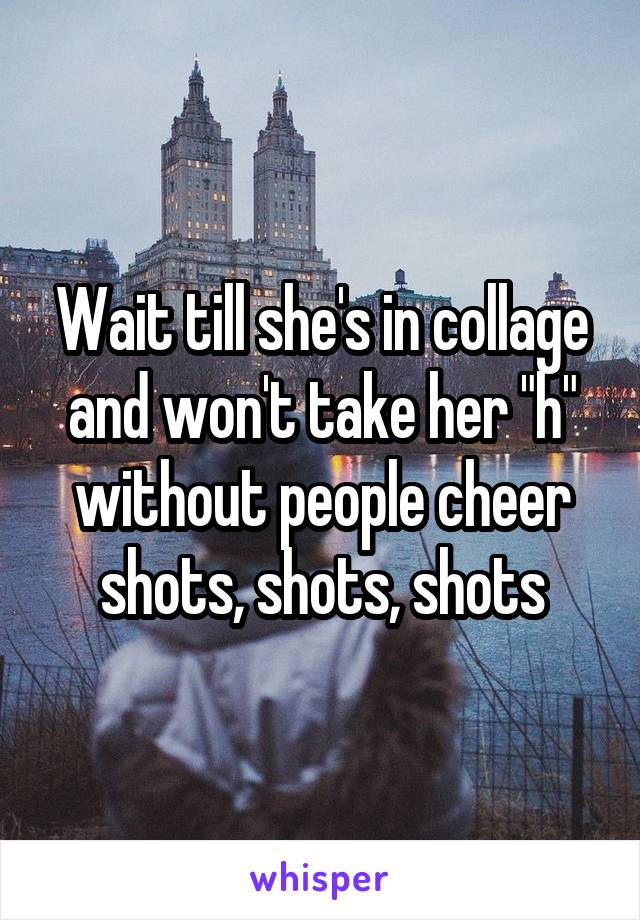 Wait till she's in collage and won't take her "h" without people cheer shots, shots, shots