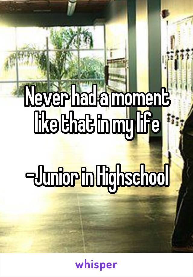 Never had a moment like that in my life

-Junior in Highschool