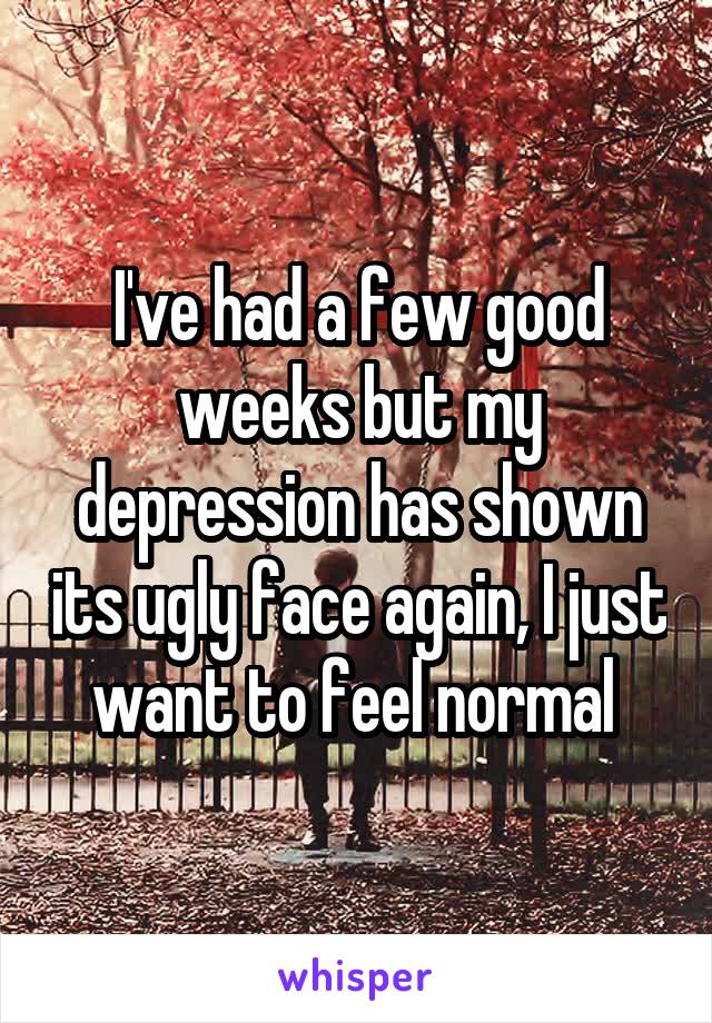 I've had a few good weeks but my depression has shown its ugly face again, I just want to feel normal 