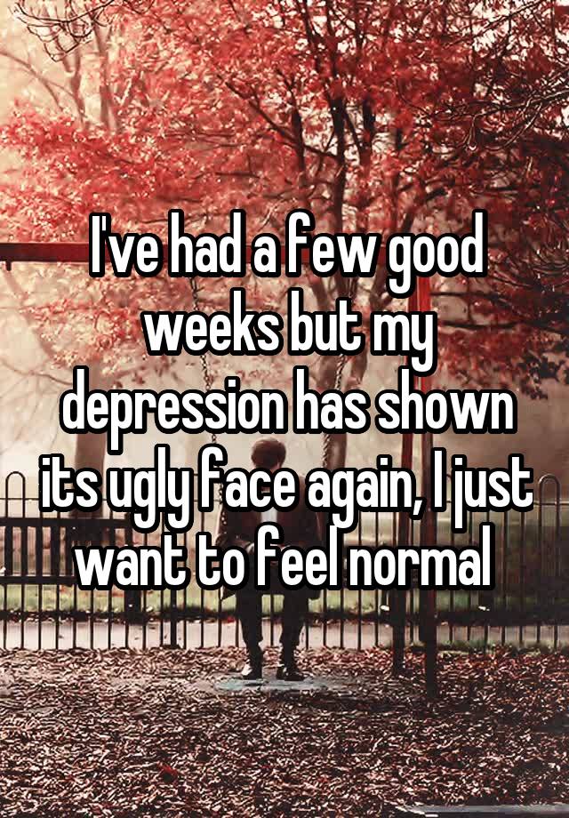 I've had a few good weeks but my depression has shown its ugly face again, I just want to feel normal 