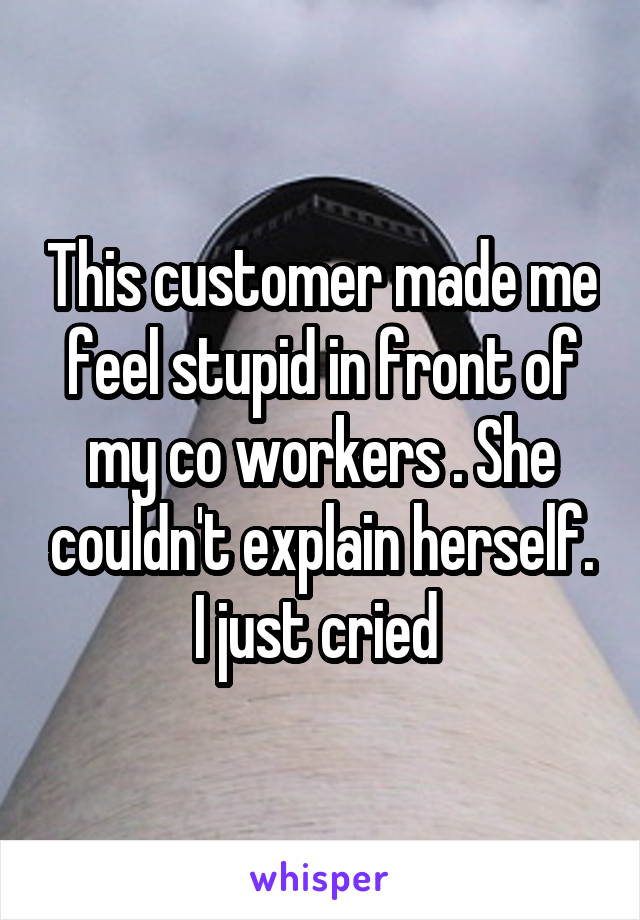 This customer made me feel stupid in front of my co workers . She couldn't explain herself. I just cried 