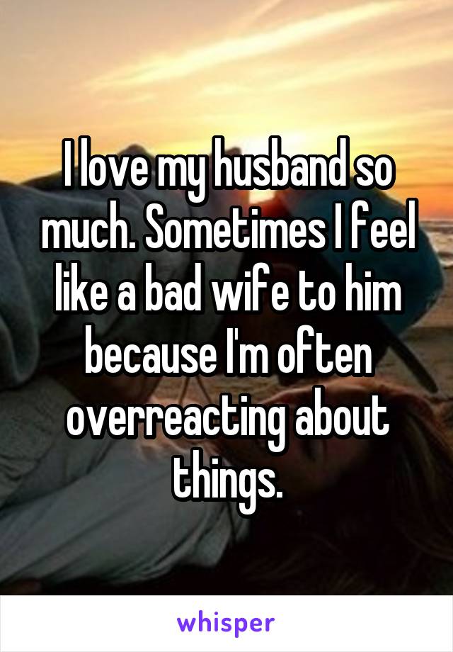 I love my husband so much. Sometimes I feel like a bad wife to him because I'm often overreacting about things.