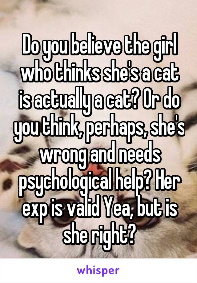 Do you believe the girl who thinks she's a cat is actually a cat? Or do you think, perhaps, she's wrong and needs psychological help? Her exp is valid Yea, but is she right?