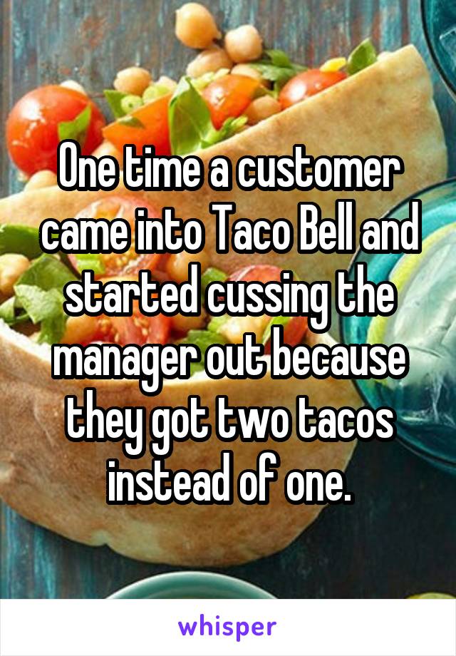 One time a customer came into Taco Bell and started cussing the manager out because they got two tacos instead of one.