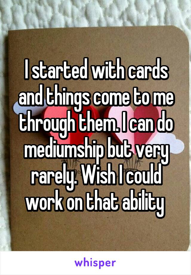 I started with cards and things come to me through them. I can do mediumship but very rarely. Wish I could work on that ability 