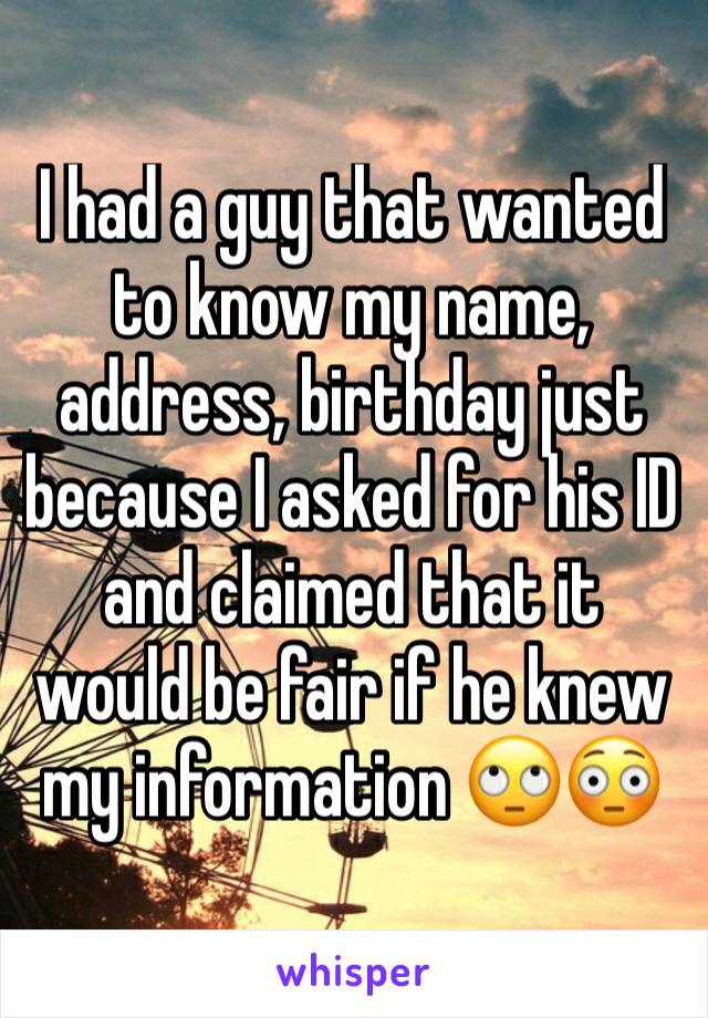 I had a guy that wanted to know my name, address, birthday just because I asked for his ID and claimed that it would be fair if he knew my information 🙄😳