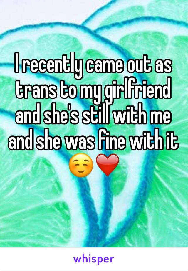 I recently came out as trans to my girlfriend and she's still with me and she was fine with it ☺️❤️