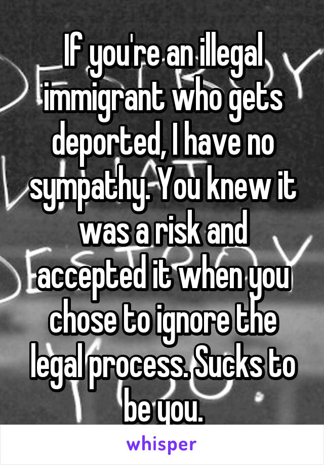 If you're an illegal immigrant who gets deported, I have no sympathy. You knew it was a risk and accepted it when you chose to ignore the legal process. Sucks to be you.