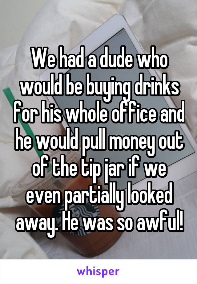 We had a dude who would be buying drinks for his whole office and he would pull money out of the tip jar if we even partially looked away. He was so awful!