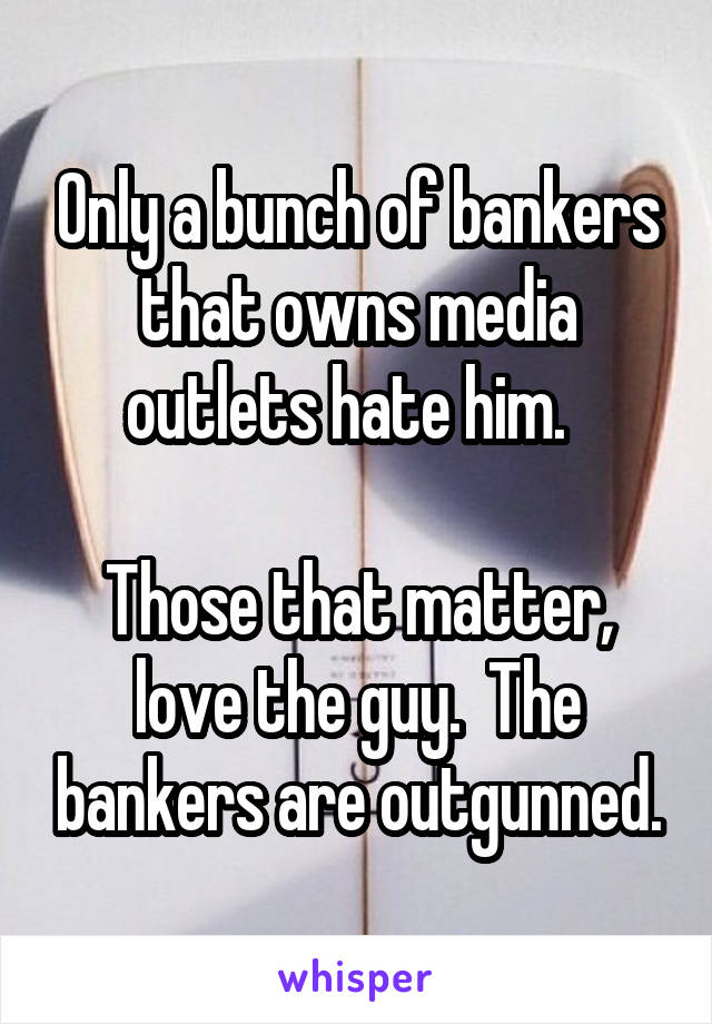 Only a bunch of bankers that owns media outlets hate him.  

Those that matter, love the guy.  The bankers are outgunned.