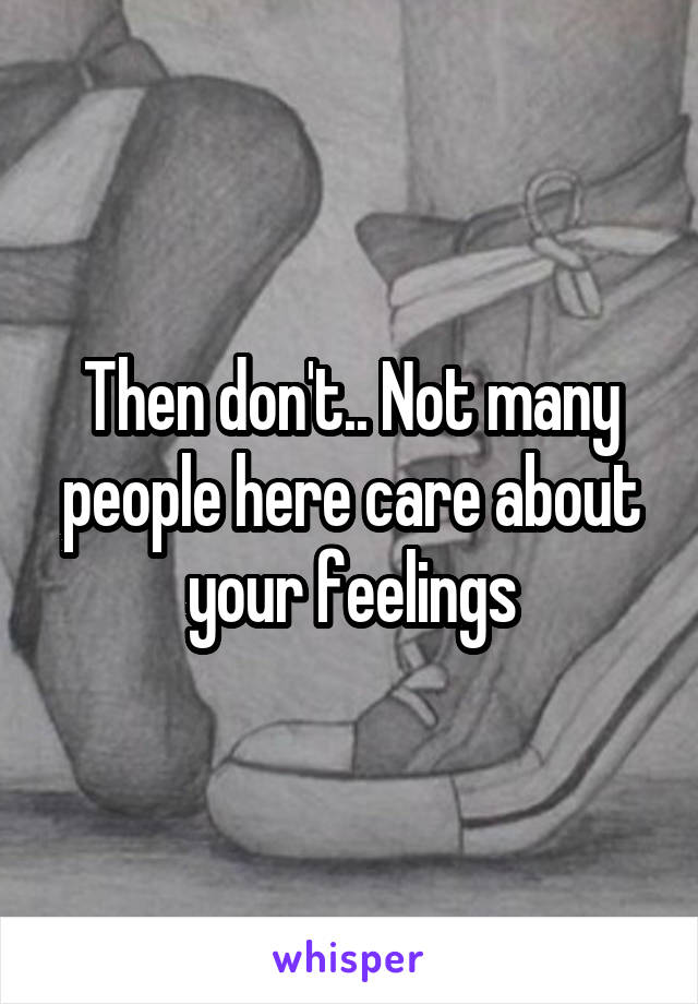 Then don't.. Not many people here care about your feelings