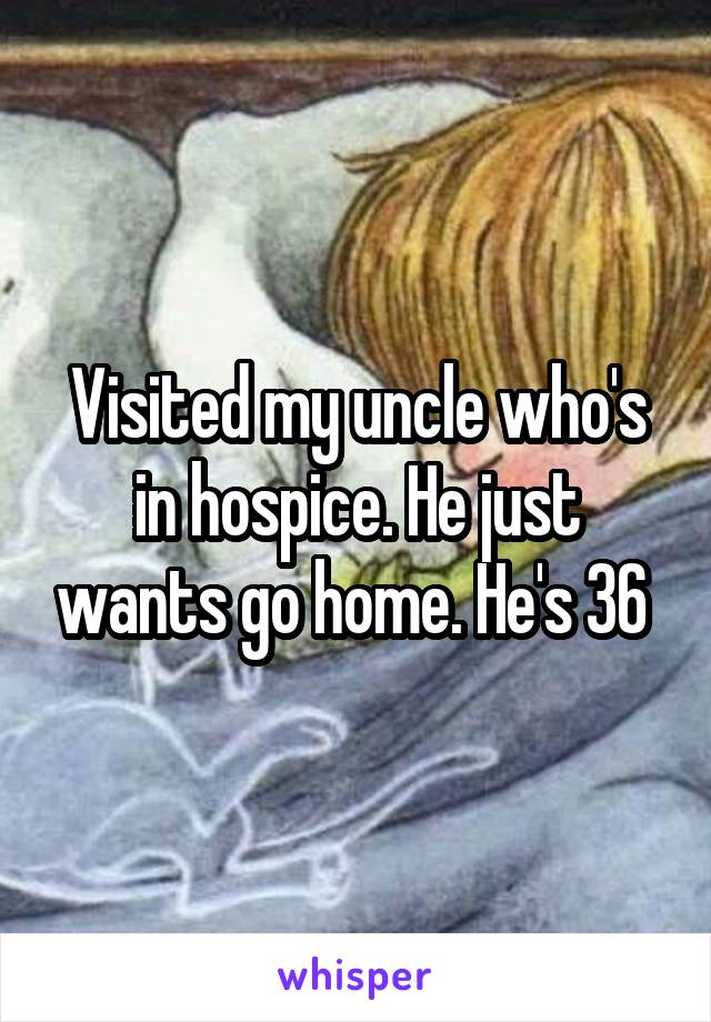 Visited my uncle who's in hospice. He just wants go home. He's 36 