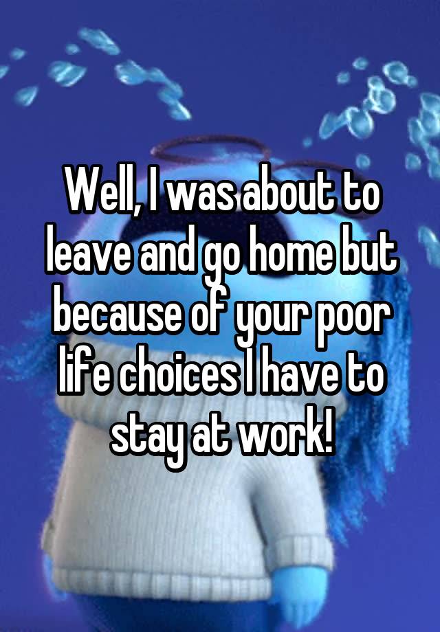 well-i-was-about-to-leave-and-go-home-but-because-of-your-poor-life