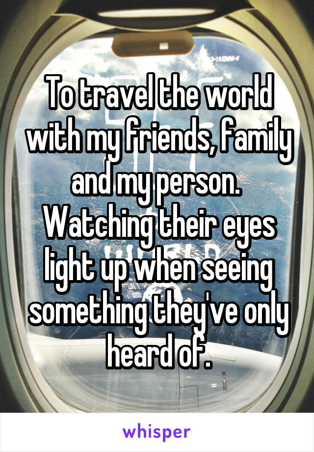 To travel the world with my friends, family and my person. 
Watching their eyes light up when seeing something they've only heard of.