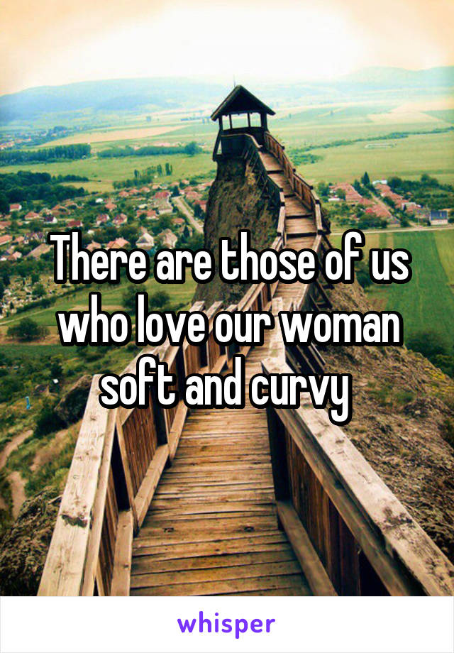 There are those of us who love our woman soft and curvy 