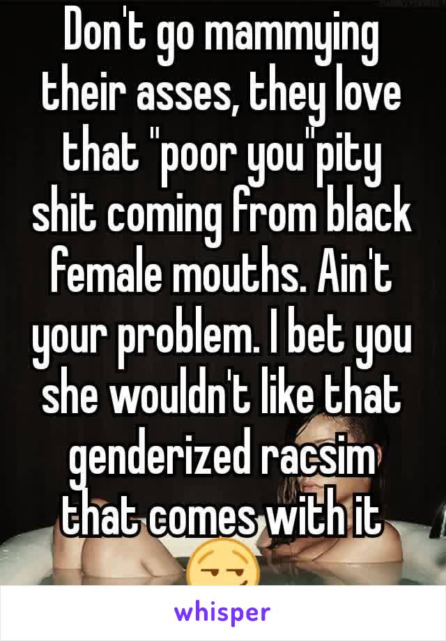 Don't go mammying their asses, they love that "poor you"pity shit coming from black female mouths. Ain't your problem. I bet you she wouldn't like that genderized racsim that comes with it😏