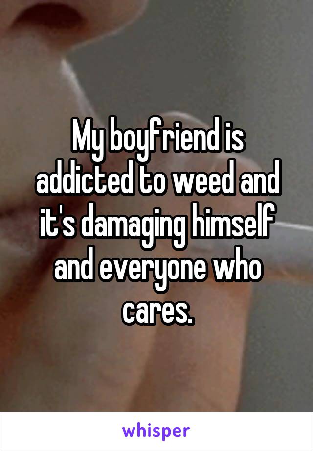 My boyfriend is addicted to weed and it's damaging himself and everyone who cares.