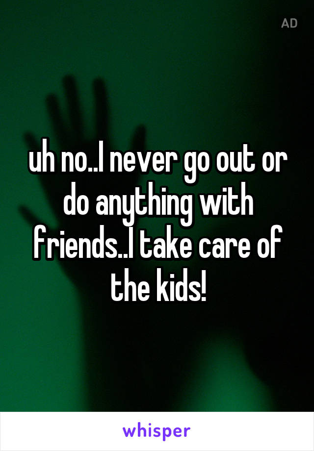 uh no..I never go out or do anything with friends..I take care of the kids!