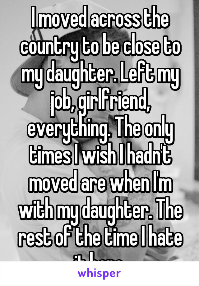 I moved across the country to be close to my daughter. Left my job, girlfriend, everything. The only times I wish I hadn't moved are when I'm with my daughter. The rest of the time I hate it here.
