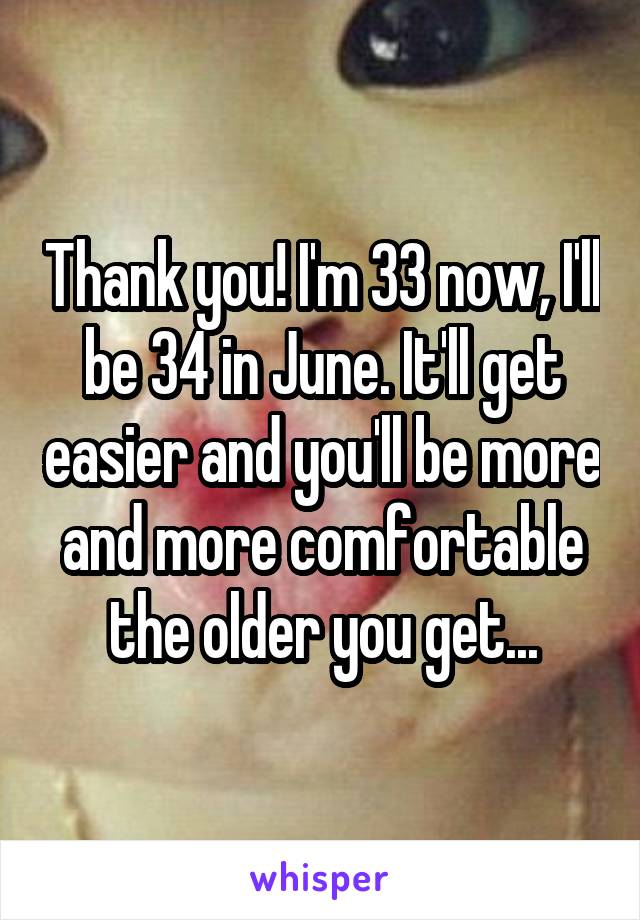 Thank you! I'm 33 now, I'll be 34 in June. It'll get easier and you'll be more and more comfortable the older you get...