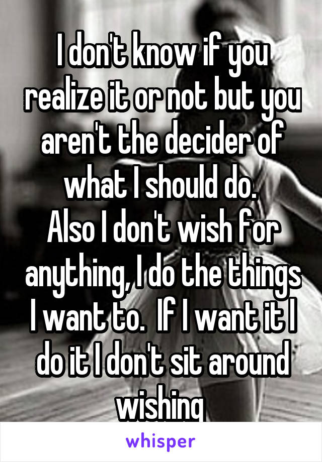 I don't know if you realize it or not but you aren't the decider of what I should do. 
Also I don't wish for anything, I do the things I want to.  If I want it I do it I don't sit around wishing 