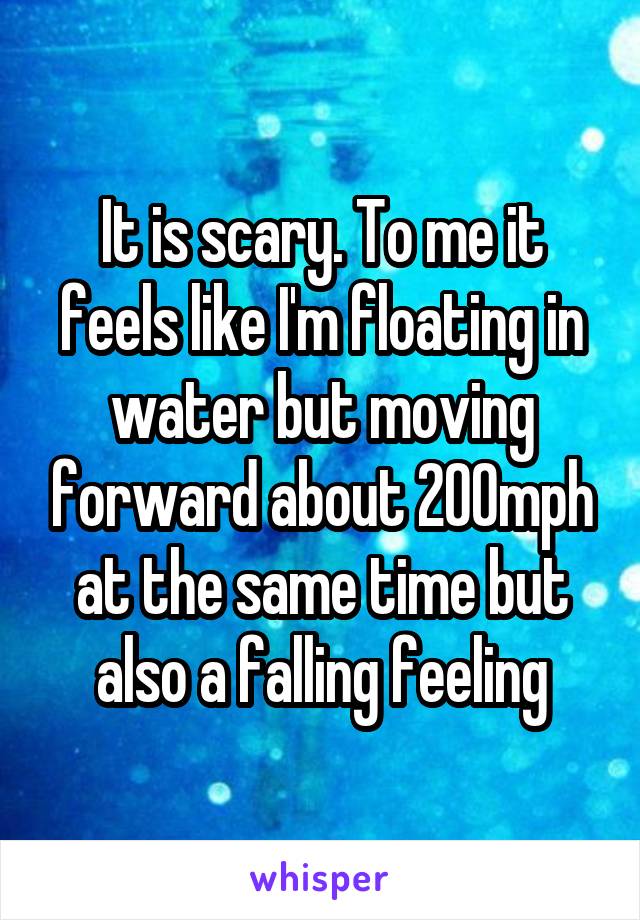 It is scary. To me it feels like I'm floating in water but moving forward about 200mph at the same time but also a falling feeling