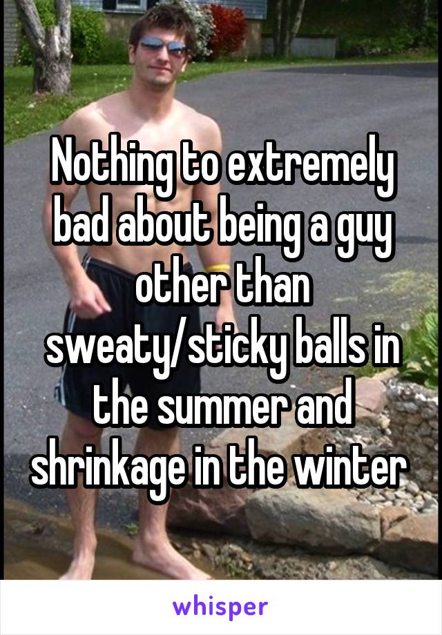 Nothing to extremely bad about being a guy other than sweaty/sticky balls in the summer and shrinkage in the winter 