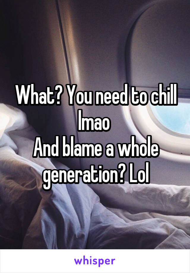 What? You need to chill lmao 
And blame a whole generation? Lol