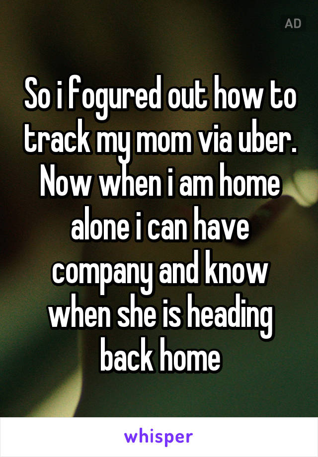 So i fogured out how to track my mom via uber. Now when i am home alone i can have company and know when she is heading back home