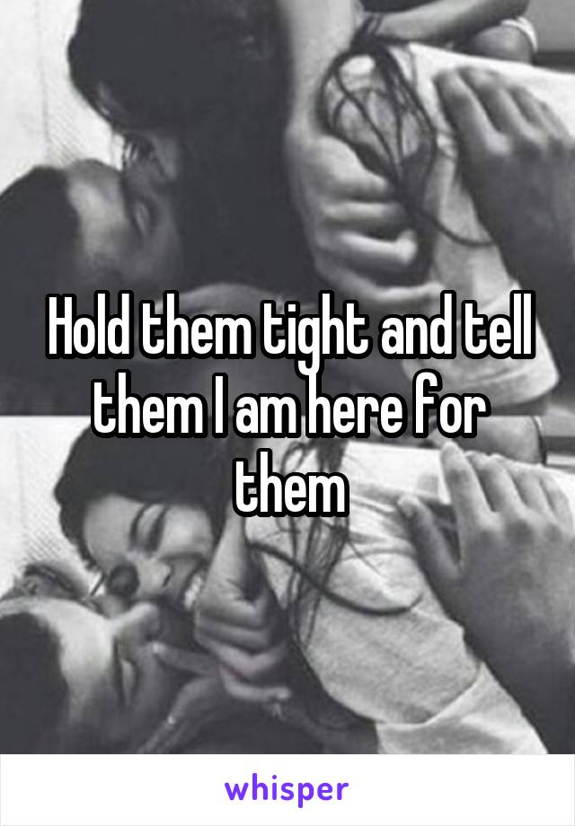 Hold them tight and tell them I am here for them