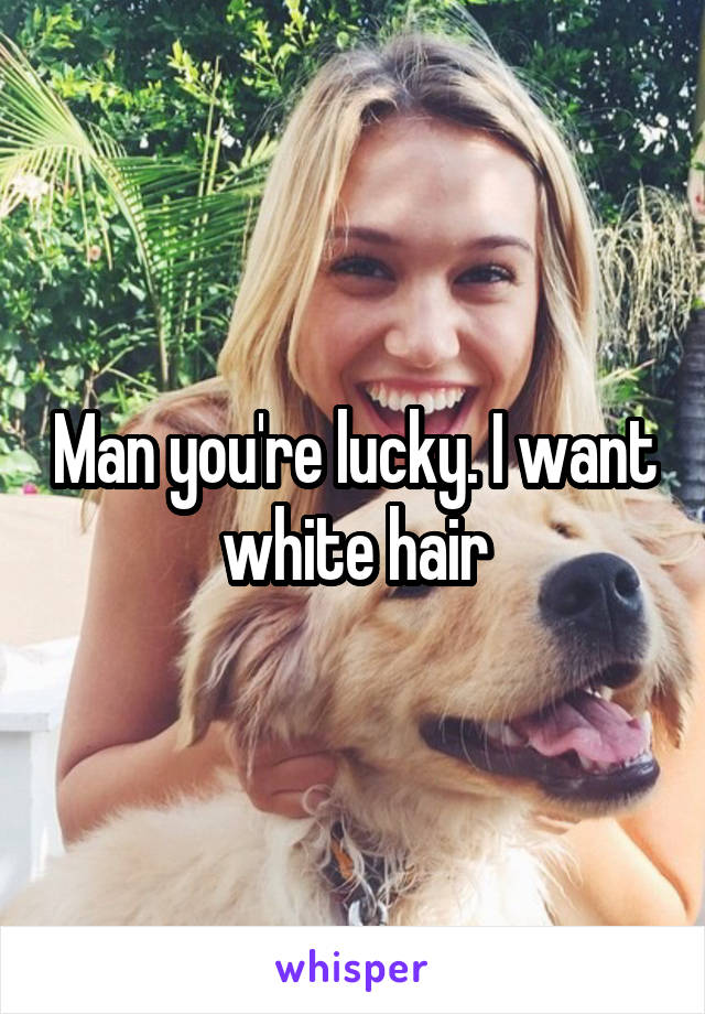 Man you're lucky. I want white hair