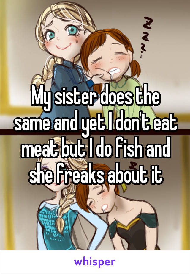 My sister does the same and yet I don't eat meat but I do fish and she freaks about it