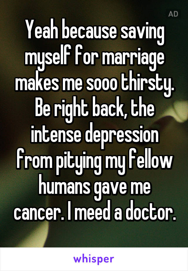 Yeah because saving myself for marriage makes me sooo thirsty. Be right back, the intense depression from pitying my fellow humans gave me cancer. I meed a doctor. 