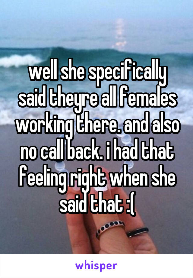 well she specifically said theyre all females working there. and also no call back. i had that feeling right when she said that :(