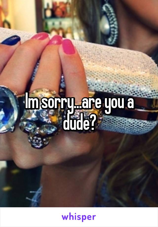 Im sorry...are you a dude?