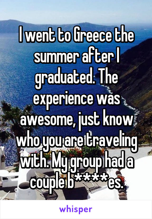 I went to Greece the summer after I graduated. The experience was awesome, just know who you are traveling with. My group had a couple b****es.