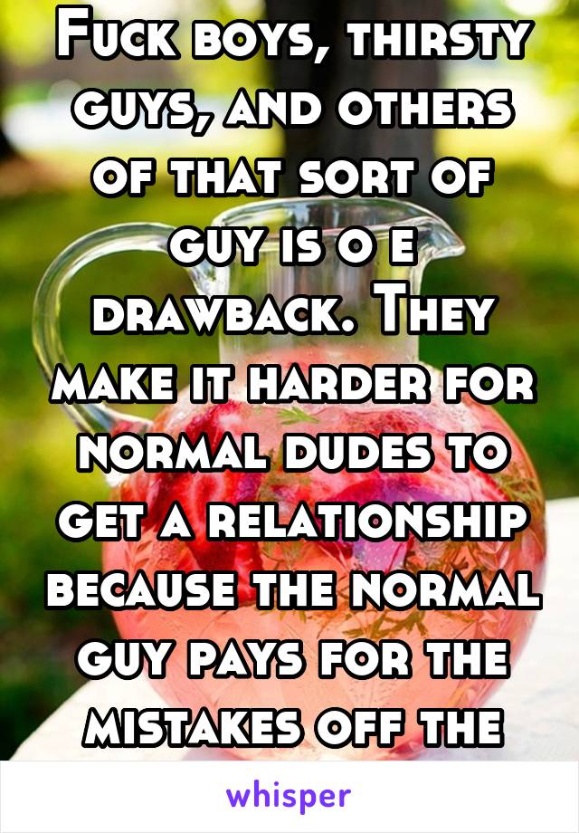 Fuck boys, thirsty guys, and others of that sort of guy is o e drawback. They make it harder for normal dudes to get a relationship because the normal guy pays for the mistakes off the fuck boys