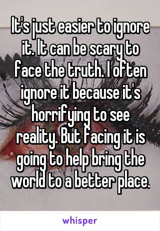 It's just easier to ignore it. It can be scary to face the truth. I often ignore it because it's horrifying to see reality. But facing it is going to help bring the world to a better place. 