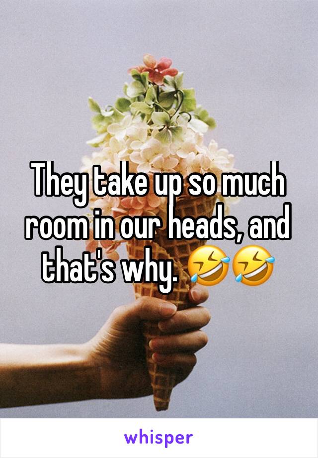 They take up so much room in our heads, and that's why. 🤣🤣