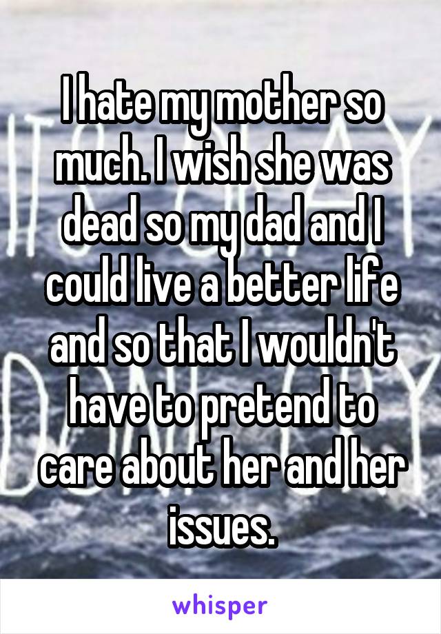 I hate my mother so much. I wish she was dead so my dad and I could live a better life and so that I wouldn't have to pretend to care about her and her issues.