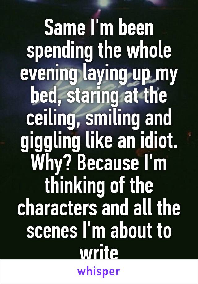 Same I'm been spending the whole evening laying up my bed, staring at the ceiling, smiling and giggling like an idiot. Why? Because I'm thinking of the characters and all the scenes I'm about to write