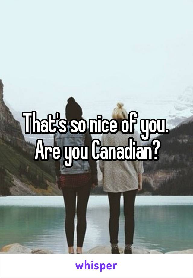 That's so nice of you. 
Are you Canadian?