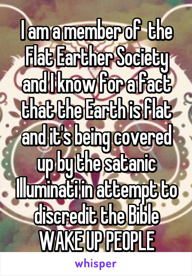 I am a member of  the Flat Earther Society and I know for a fact that the Earth is flat and it's being covered up by the satanic Illuminati in attempt to discredit the Bible WAKE UP PEOPLE